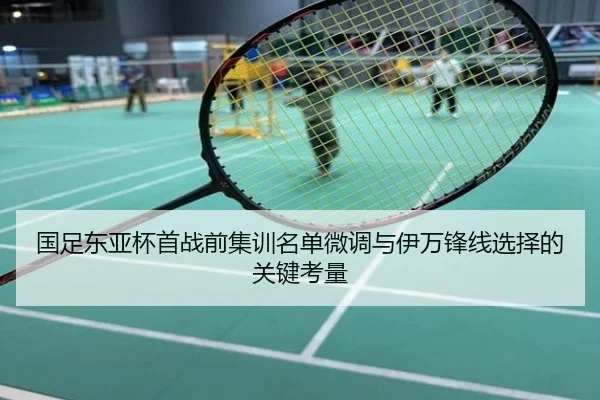 国足东亚杯首战前集训名单微调与伊万锋线选择的关键考量