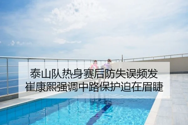 泰山队热身赛后防失误频发 崔康熙强调中路保护迫在眉睫