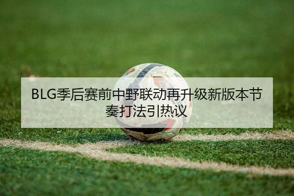 BLG季后赛前中野联动再升级新版本节奏打法引热议