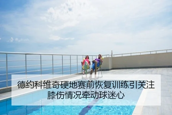 德约科维奇硬地赛前恢复训练引关注 膝伤情况牵动球迷心